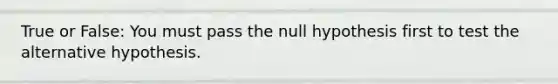 True or False: You must pass the null hypothesis first to test the alternative hypothesis.