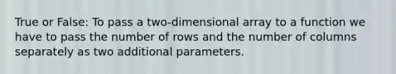 True or False: To pass a two-dimensional array to a function we have to pass the number of rows and the number of columns separately as two additional parameters.