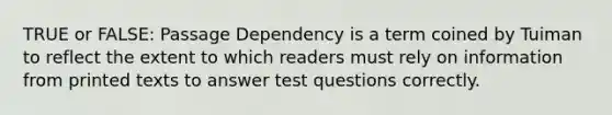 TRUE or FALSE: Passage Dependency is a term coined by Tuiman to reflect the extent to which readers must rely on information from printed texts to answer test questions correctly.