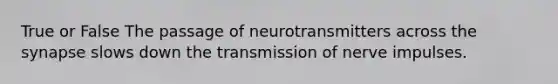 True or False The passage of neurotransmitters across the synapse slows down the transmission of nerve impulses.