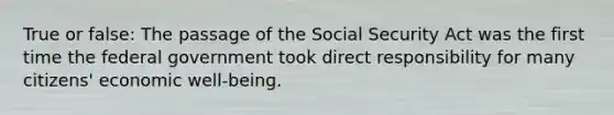 True or false: The passage of the Social Security Act was the first time the federal government took direct responsibility for many citizens' economic well-being.