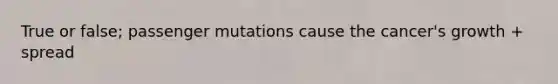 True or false; passenger mutations cause the cancer's growth + spread