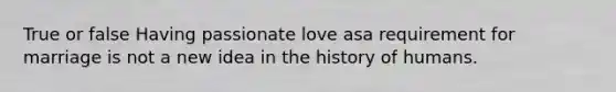 True or false Having passionate love asa requirement for marriage is not a new idea in the history of humans.