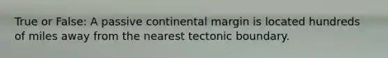 True or False: A passive continental margin is located hundreds of miles away from the nearest tectonic boundary.