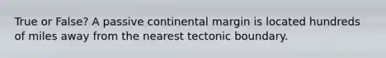 True or False? A passive continental margin is located hundreds of miles away from the nearest tectonic boundary.