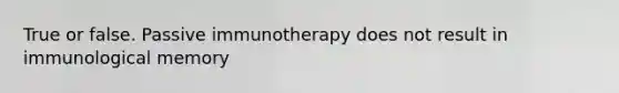 True or false. Passive immunotherapy does not result in immunological memory