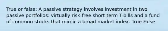 True or false: A passive strategy involves investment in two passive portfolios: virtually risk-free short-term T-bills and a fund of common stocks that mimic a broad market index. True False