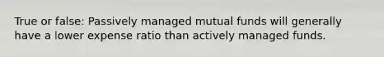 True or false: Passively managed mutual funds will generally have a lower expense ratio than actively managed funds.