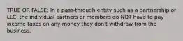TRUE OR FALSE: In a pass-through entity such as a partnership or LLC, the individual partners or members do NOT have to pay income taxes on any money they don't withdraw from the business.
