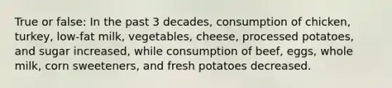 True or false: In the past 3 decades, consumption of chicken, turkey, low-fat milk, vegetables, cheese, processed potatoes, and sugar increased, while consumption of beef, eggs, whole milk, corn sweeteners, and fresh potatoes decreased.