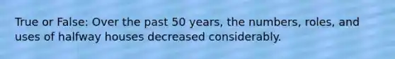 True or False: Over the past 50 years, the numbers, roles, and uses of halfway houses decreased considerably.