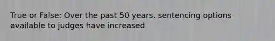 True or False: Over the past 50 years, sentencing options available to judges have increased