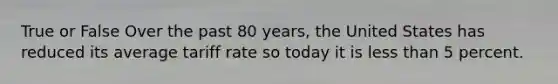 True or False Over the past 80 years, the United States has reduced its average tariff rate so today it is less than 5 percent.