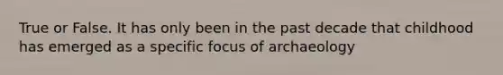 True or False. It has only been in the past decade that childhood has emerged as a specific focus of archaeology