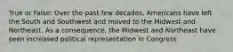 True or False: Over the past few decades, Americans have left the South and Southwest and moved to the Midwest and Northeast. As a consequence, the Midwest and Northeast have seen increased political representation in Congress