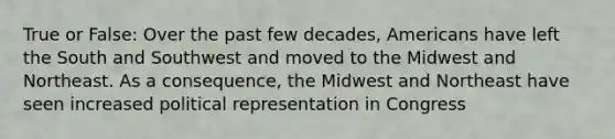 True or False: Over the past few decades, Americans have left the South and Southwest and moved to the Midwest and Northeast. As a consequence, the Midwest and Northeast have seen increased political representation in Congress