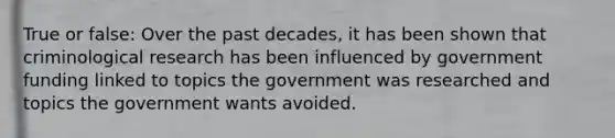 True or false: Over the past decades, it has been shown that criminological research has been influenced by government funding linked to topics the government was researched and topics the government wants avoided.