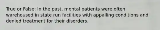 True or False: In the past, mental patients were often warehoused in state run facilities with appalling conditions and denied treatment for their disorders.