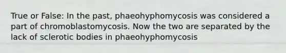 True or False: In the past, phaeohyphomycosis was considered a part of chromoblastomycosis. Now the two are separated by the lack of sclerotic bodies in phaeohyphomycosis