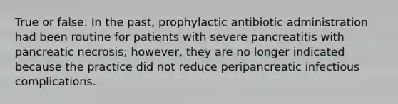 True or false: In the past, prophylactic antibiotic administration had been routine for patients with severe pancreatitis with pancreatic necrosis; however, they are no longer indicated because the practice did not reduce peripancreatic infectious complications.