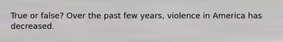 True or false? Over the past few years, violence in America has decreased.