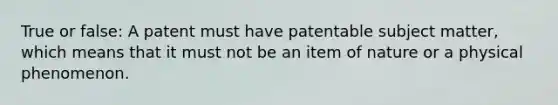 True or false: A patent must have patentable subject matter, which means that it must not be an item of nature or a physical phenomenon.