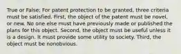 True or False; For patent protection to be granted, three criteria must be satisfied. First, the object of the patent must be novel, or new. No one else must have previously made or published the plans for this object. Second, the object must be useful unless it is a design. It must provide some utility to society. Third, the object must be nonobvious.