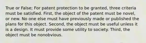 True or False; For patent protection to be granted, three criteria must be satisfied. First, the object of the patent must be novel, or new. No one else must have previously made or published the plans for this object. Second, the object must be useful unless it is a design. It must provide some utility to society. Third, the object must be nonobvious.