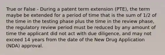 True or False - During a patent term extension (PTE), the term maybe be extended for a period of time that is the sum of 1/2 of the time in the testing phase plus the time in the review phase, the regulatory review period must be reduced by any amount of time the applicant did not act with due diligence, and may not exceed 14 years from the date of the New Drug Application (NDA) approval.