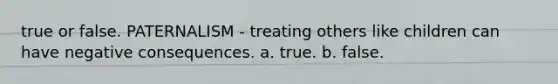 true or false. PATERNALISM - treating others like children can have negative consequences. a. true. b. false.