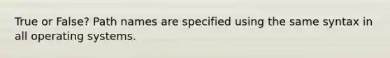 True or False? Path names are specified using the same syntax in all operating systems.