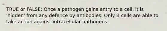 TRUE or FALSE: Once a pathogen gains entry to a cell, it is 'hidden' from any defence by antibodies. Only B cells are able to take action against intracellular pathogens.