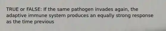 TRUE or FALSE: If the same pathogen invades again, the adaptive immune system produces an equally strong response as the time previous