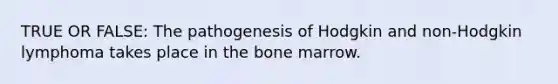 TRUE OR FALSE: The pathogenesis of Hodgkin and non-Hodgkin lymphoma takes place in the bone marrow.