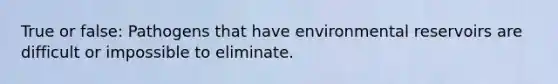 True or false: Pathogens that have environmental reservoirs are difficult or impossible to eliminate.