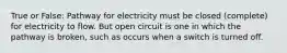 True or False: Pathway for electricity must be closed (complete) for electricity to flow. But open circuit is one in which the pathway is broken, such as occurs when a switch is turned off.