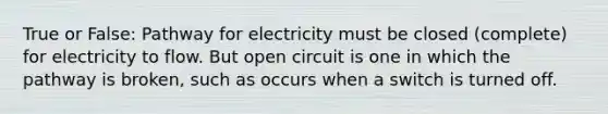 True or False: Pathway for electricity must be closed (complete) for electricity to flow. But open circuit is one in which the pathway is broken, such as occurs when a switch is turned off.