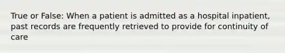 True or False: When a patient is admitted as a hospital inpatient, past records are frequently retrieved to provide for continuity of care