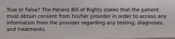 True or False? The Patient Bill of Rights states that the patient must obtain consent from his/her provider in order to access any information from the provider regarding any testing, diagnoses, and treatments.