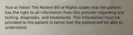 True or False? The Patient Bill of Rights states that the patient has the right to all information from this provider regarding any testing, diagnoses, and treatments. This information must be provided to the patient in terms that the patient will be able to understand.