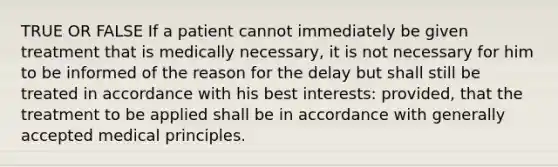 TRUE OR FALSE If a patient cannot immediately be given treatment that is medically necessary, it is not necessary for him to be informed of the reason for the delay but shall still be treated in accordance with his best interests: provided, that the treatment to be applied shall be in accordance with generally accepted medical principles.