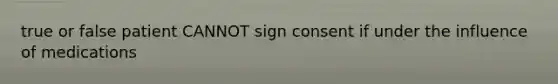 true or false patient CANNOT sign consent if under the influence of medications