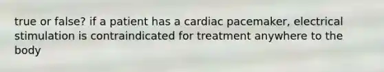 true or false? if a patient has a cardiac pacemaker, electrical stimulation is contraindicated for treatment anywhere to the body