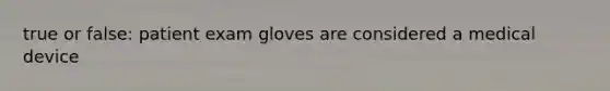 true or false: patient exam gloves are considered a medical device