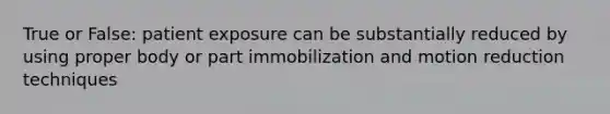 True or False: patient exposure can be substantially reduced by using proper body or part immobilization and motion reduction techniques