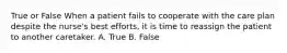 True or False When a patient fails to cooperate with the care plan despite the nurse's best efforts, it is time to reassign the patient to another caretaker. A. True B. False