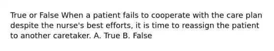 True or False When a patient fails to cooperate with the care plan despite the nurse's best efforts, it is time to reassign the patient to another caretaker. A. True B. False