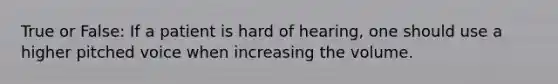 True or False: If a patient is hard of hearing, one should use a higher pitched voice when increasing the volume.