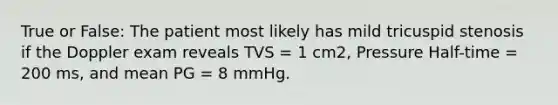 True or False: The patient most likely has mild tricuspid stenosis if the Doppler exam reveals TVS = 1 cm2, Pressure Half-time = 200 ms, and mean PG = 8 mmHg.