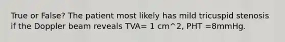 True or False? The patient most likely has mild tricuspid stenosis if the Doppler beam reveals TVA= 1 cm^2, PHT =8mmHg.